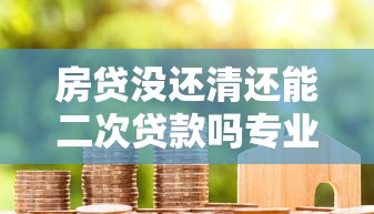 房贷没还清还能二次贷款吗专业解答5种可行方案助您轻松融资