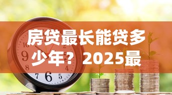 房贷最长能贷多少年?2025最新贷款年限政策详解 房贷最长能贷多少年?2025最新贷款年限政策详解