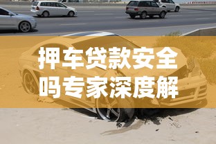 押车贷款安全吗专家深度解读汽车抵押贷款真实风险与实用防范技巧