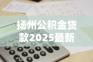 扬州公积金贷款2025最新额度政策及计算方法 扬州公积金贷款2025最新额度政策及计算方法