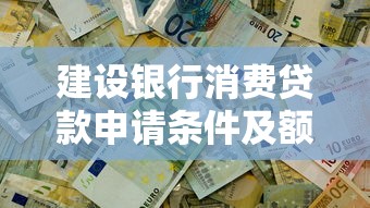建设银行消费贷款申请条件及额度详解 快速解决资金需求 建设银行消费贷款申请条件及额度详解 快速解决资金需求