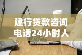 建行贷款咨询电话24小时人工服务热线是多少