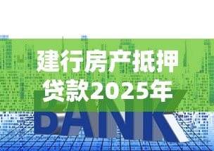 建行房产抵押贷款2025年最新政策利率额度条件及申请流程
