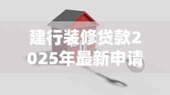 建行装修贷款2025年最新申请流程全攻略，手把手教你轻松搞定