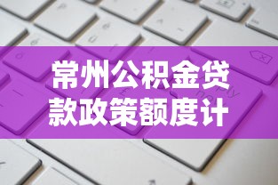 常州公积金贷款政策额度计算与申请条件最新指南 常州公积金贷款政策额度计算与申请条件最新指南