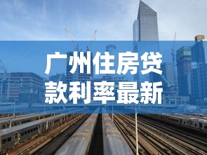 广州住房贷款利率最新调整2025年8月购房者必看的房贷省钱攻略