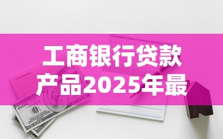 工商银行贷款产品2025年最新利率和申请条件有哪些 工商银行贷款产品2025年最新利率和申请条件有哪些