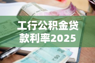 工行公积金贷款利率2025最新政策及申请条件全解析