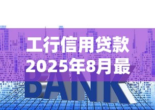 工行信用贷款2025年8月最新利率是多少能贷多少年