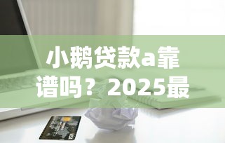 小鹅贷款a靠谱吗?2025最新评测告诉你真实借款体验 小鹅贷款a靠谱吗?2025最新评测告诉你真实借款体验