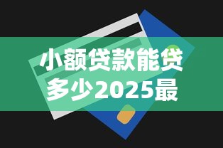 小额贷款能贷多少2025最新个人消费贷额度详解 小额贷款能贷多少2025最新个人消费贷额度详解