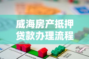 威海房产抵押贷款办理流程及额度指南 威海房产抵押贷款办理流程及额度指南