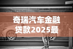 奇瑞汽车金融贷款2025最新政策利率车型及申请条件全解析