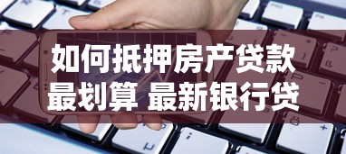 如何抵押房产贷款最划算 最新银行贷款利率和申请流程全解析