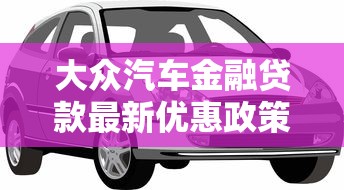 大众汽车金融贷款最新优惠政策 轻松购车低利率零压力