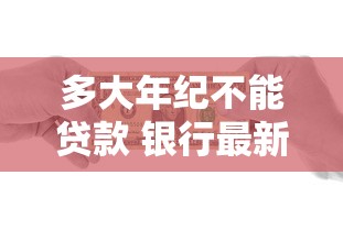 多大年纪不能贷款 银行最新年龄限制规定全解析
