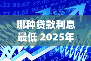 哪种贷款利息最低 2025年最新低息贷款产品大比拼 哪种贷款利息最低 2025年最新低息贷款产品大比拼