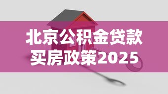 北京公积金贷款买房政策2025年最新指南：条件、额度、流程全解析