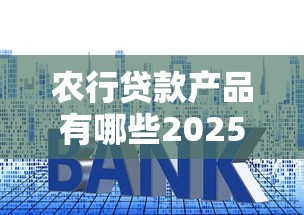 农行贷款产品有哪些2025年最新利率和申请条件