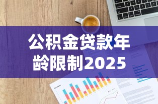 公积金贷款年龄限制2025最新政策：各地放宽至男68岁女63岁详解