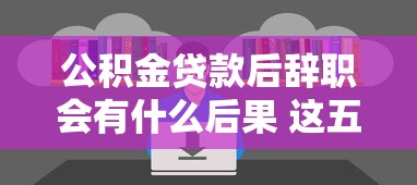 公积金贷款后辞职会有什么后果 这五大影响你一定要知道