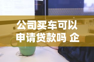 公司买车可以申请贷款吗 企业购车贷款条件及流程详解