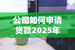 公司如何申请贷款2025年最新条件与流程全解析