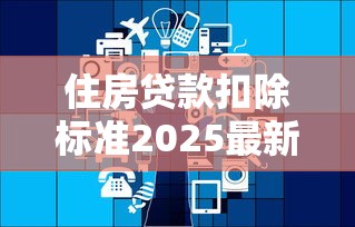 住房贷款扣除标准2025最新政策解读：如何多退几千元个税