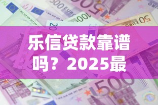 乐信贷款靠谱吗?2025最新借款额度与利息全解析 乐信贷款靠谱吗?2025最新借款额度与利息全解析