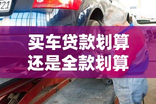买车贷款划算还是全款划算专家深度解析买车全款好还是贷款好的省钱攻略