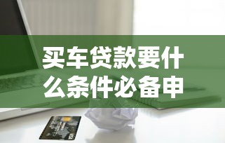 买车贷款要什么条件必备申请材料与流程详解 买车贷款要什么条件必备申请材料与流程详解