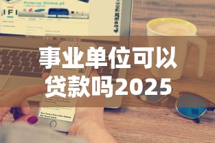 事业单位可以贷款吗2025最新政策解读及银行低息产品推荐