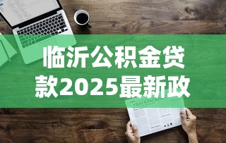 临沂公积金贷款2025最新政策额度计算及多子女家庭优惠 临沂公积金贷款2025最新政策额度计算及多子女家庭优惠