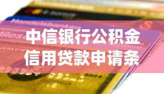 中信银行公积金信用贷款申请条件、额度及操作流程全解析(2025最新版)