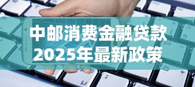 中邮消费金融贷款2025年最新政策有哪些申请条件和利率是多少
