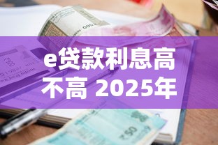 e贷款利息高不高 2025年最新利率对比分析 e贷款利息高不高 2025年最新利率对比分析