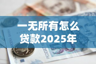 一无所有怎么贷款2025年无工作无抵押无担保如何借钱 一无所有怎么贷款2025年无工作无抵押无担保如何借钱