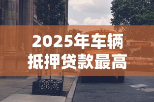 2025年车辆抵押贷款最高能贷到评估价的百分之多少 2025年车辆抵押贷款最高能贷到评估价的百分之多少