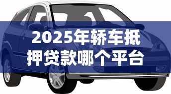 2025年轿车抵押贷款哪个平台正规利息低放款快