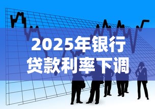 2025年银行贷款利率下调最新政策解析及个人申请指南