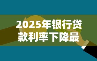 2025年银行贷款利率下降最新政策解读 普通家庭如何把握低息红利