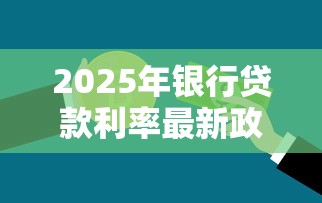 2025年银行贷款利率最新政策及各类贷款产品利率对比分析