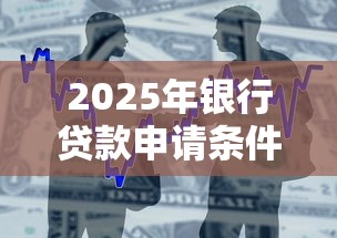2025年银行贷款申请条件全解析及最新政策指南