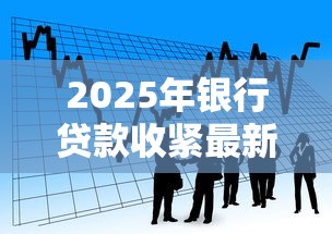 2025年银行贷款收紧最新政策解读如何抓住8月最后贷款窗口