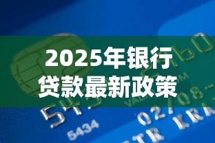 2025年银行贷款最新政策及申请流程全攻略