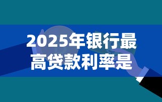 2025年银行最高贷款利率是多少？最新各大银行利率对比与省钱攻略