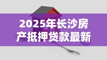 2025年长沙房产抵押贷款最新办理流程及条件详解
