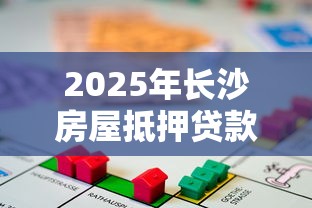 2025年长沙房屋抵押贷款最新政策及办理全流程指南