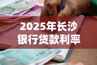 2025年长沙银行贷款利率最新政策及申请指南 2025年长沙银行贷款利率最新政策及申请指南