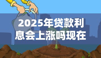 2025年贷款利息会上涨吗现在适合贷款买房还是再等等